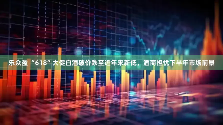 乐众盈 “618”大促白酒破价跌至近年来新低，酒商担忧下半年市场前景