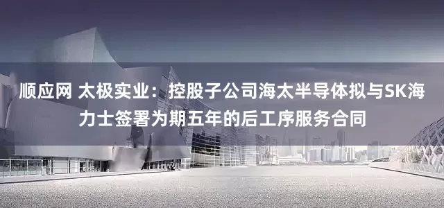 顺应网 太极实业：控股子公司海太半导体拟与SK海力士签署为期五年的后工序服务合同