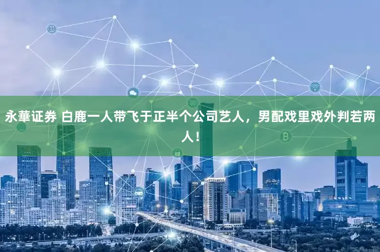 永華证券 白鹿一人带飞于正半个公司艺人，男配戏里戏外判若两人！
