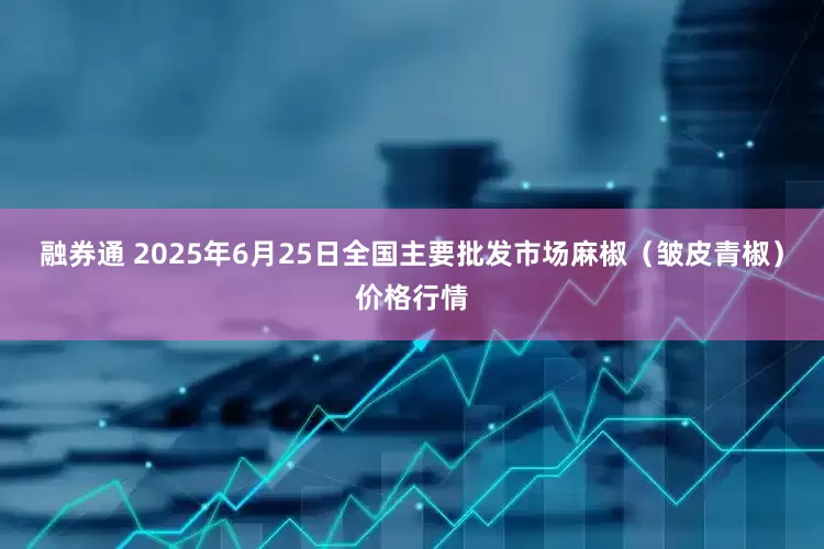 融券通 2025年6月25日全国主要批发市场麻椒（皱皮青椒）价格行情