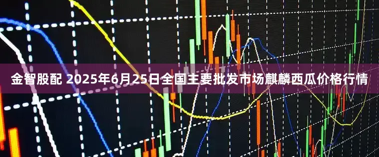 金智股配 2025年6月25日全国主要批发市场麒麟西瓜价格行情