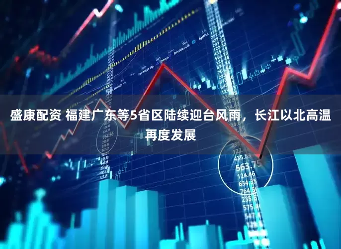 盛康配资 福建广东等5省区陆续迎台风雨，长江以北高温再度发展