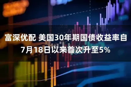富深优配 美国30年期国债收益率自7月18日以来首次升至5%
