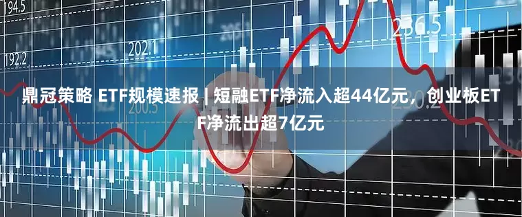鼎冠策略 ETF规模速报 | 短融ETF净流入超44亿元，创业板ETF净流出超7亿元