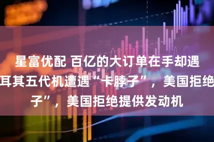 星富优配 百亿的大订单在手却遇生死劫！土耳其五代机遭遇“卡脖子”，美国拒绝提供发动机