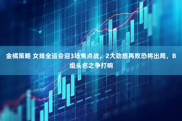 金橘策略 女排全运会迎3场焦点战，2大劲旅再败恐将出局，B组头名之争打响