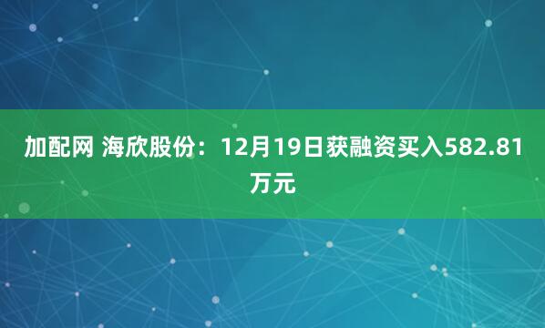 加配网 海欣股份：12月19日获融资买入582.81万元