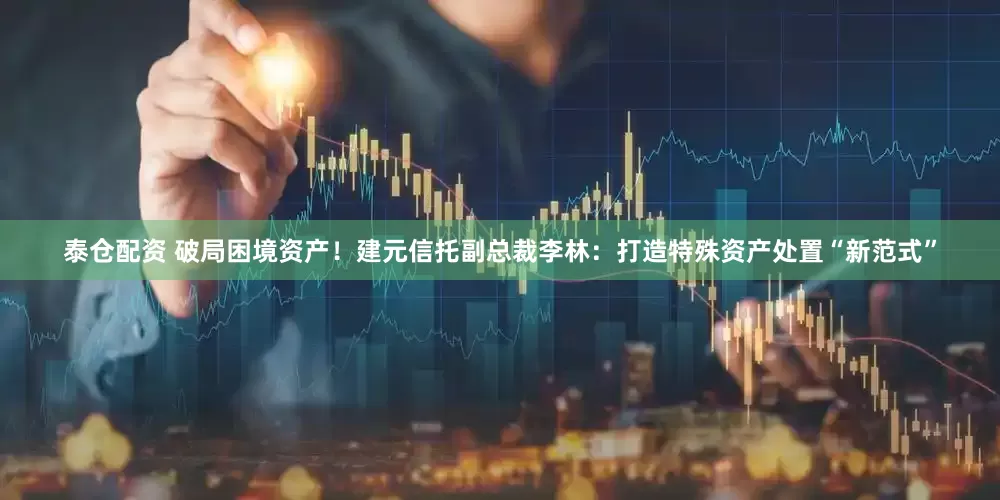泰仓配资 破局困境资产！建元信托副总裁李林：打造特殊资产处置“新范式”