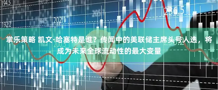 掌乐策略 凯文·哈塞特是谁？传闻中的美联储主席头号人选，将成为未来全球流动性的最大变量