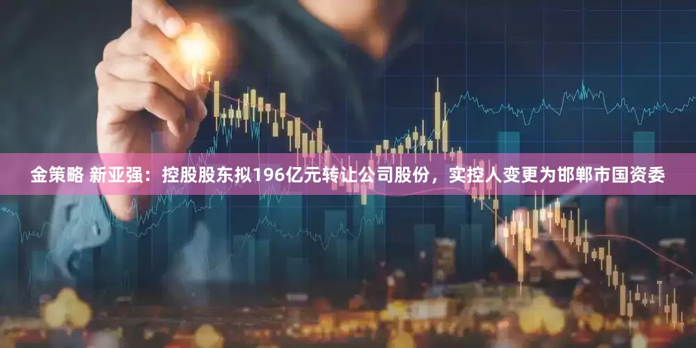 金策略 新亚强：控股股东拟196亿元转让公司股份，实控人变更为邯郸市国资委
