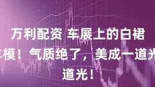 万利配资 车展上的白裙车模！气质绝了，美成一道光！