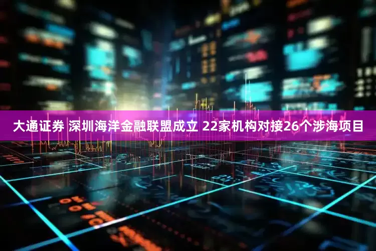 大通证券 深圳海洋金融联盟成立 22家机构对接26个涉海项目