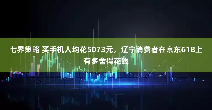 七界策略 买手机人均花5073元，辽宁消费者在京东618上有多舍得花钱