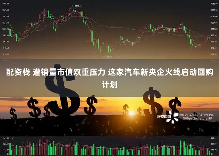 配资栈 遭销量市值双重压力 这家汽车新央企火线启动回购计划