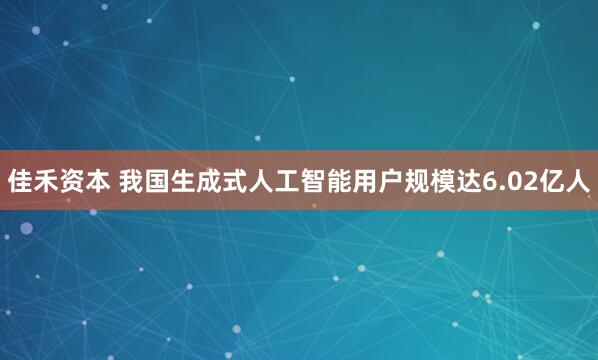 佳禾资本 我国生成式人工智能用户规模达6.02亿人