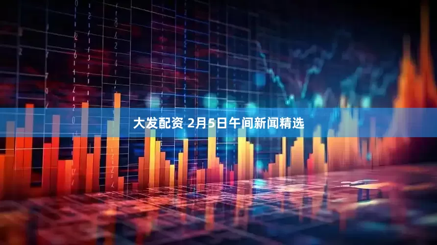 大发配资 2月5日午间新闻精选